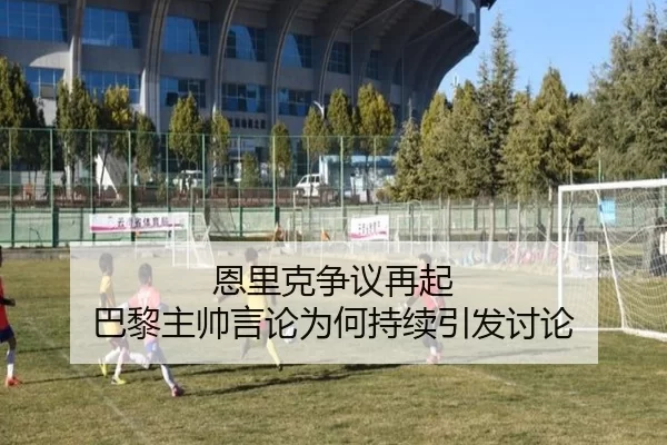 恩里克争议再起 巴黎主帅言论为何持续引发讨论